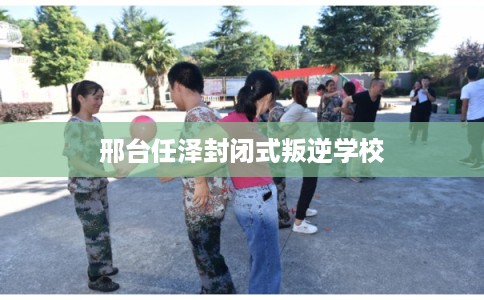 邢台任泽封闭式叛逆学校 邢台任泽封闭式叛逆学校