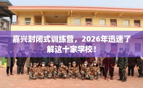 嘉兴封闭式训练营,2026年迅速了解这十家学校! 嘉兴封闭式训练营,2026年迅速了解这十家学校!