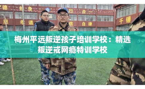 梅州平远叛逆孩子培训学校：精选叛逆戒网瘾特训学校