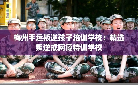 梅州平远叛逆孩子培训学校：精选叛逆戒网瘾特训学校