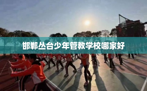 邯郸丛台少年管教学校哪家好