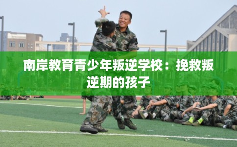 南岸教育青少年叛逆学校：挽救叛逆期的孩子