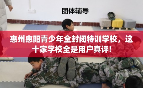 惠州惠阳青少年全封闭特训学校，这十家学校全是用户真评!