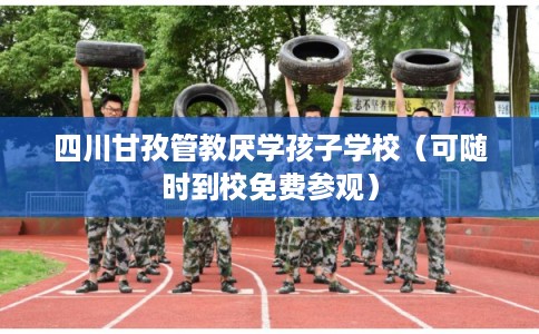 四川甘孜管教厌学孩子学校（可随时到校免费参观）