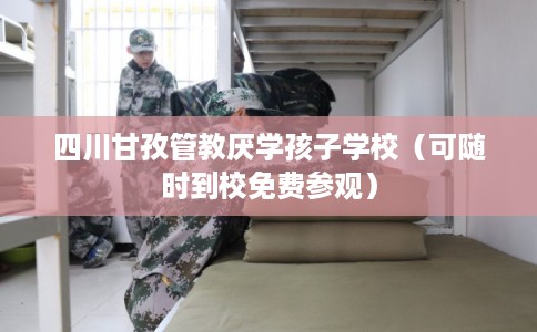 四川甘孜管教厌学孩子学校（可随时到校免费参观）