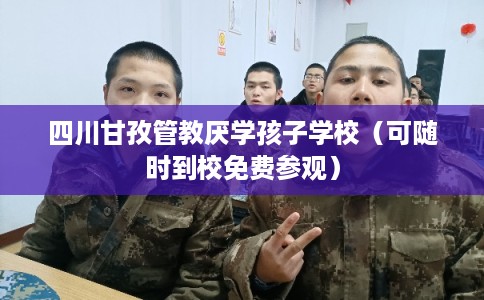 四川甘孜管教厌学孩子学校（可随时到校免费参观）