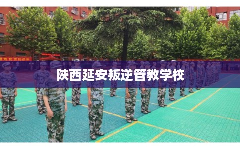 陕西延安叛逆管教学校