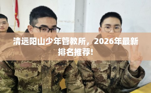 清远阳山少年管教所，2026年最新排名推荐!