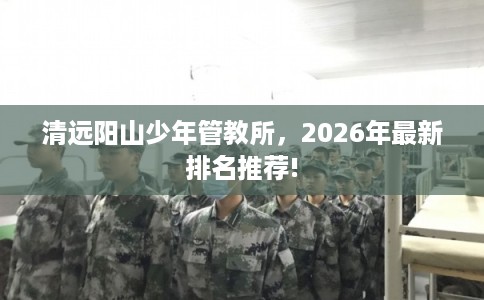 清远阳山少年管教所，2026年最新排名推荐!