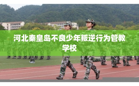 河北秦皇岛不良少年叛逆行为管教学校