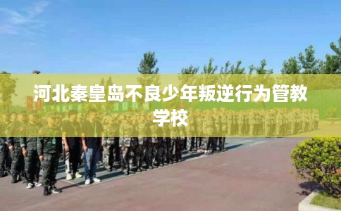 河北秦皇岛不良少年叛逆行为管教学校
