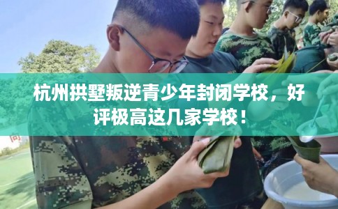 杭州拱墅叛逆青少年封闭学校，好评极高这几家学校！