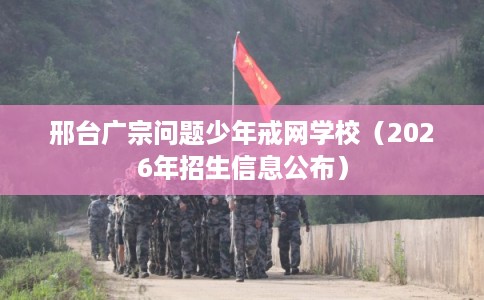 邢台广宗问题少年戒网学校(2026年招生信息公布) 邢台广宗问题少年戒网学校(2026年招生信息公布)
