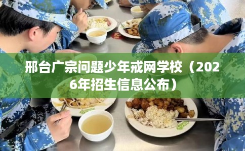 邢台广宗问题少年戒网学校（2026年招生信息公布）