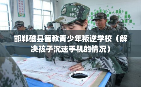 邯郸磁县管教青少年叛逆学校（解决孩子沉迷手机的情况）
