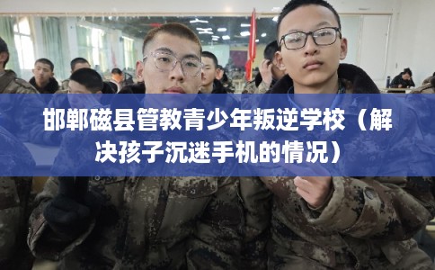 邯郸磁县管教青少年叛逆学校（解决孩子沉迷手机的情况）