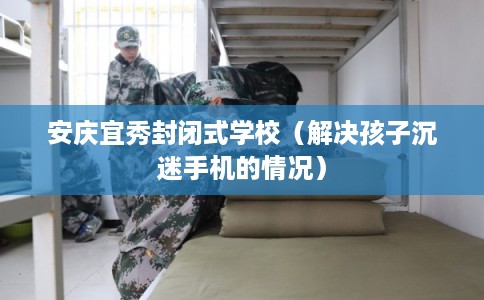 安庆宜秀封闭式学校（解决孩子沉迷手机的情况）