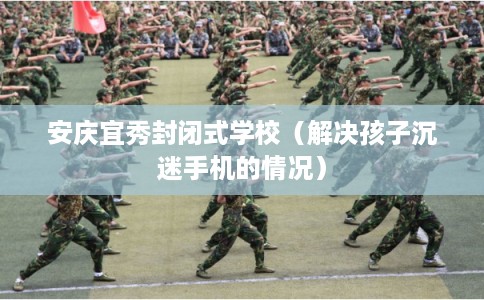 安庆宜秀封闭式学校（解决孩子沉迷手机的情况）