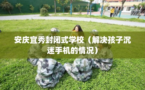 安庆宜秀封闭式学校（解决孩子沉迷手机的情况）