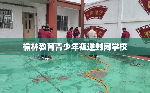 榆林教育青少年叛逆封闭学校