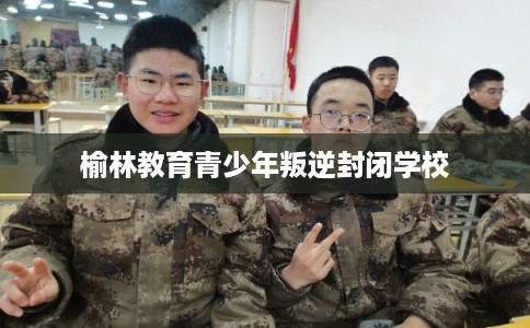 榆林教育青少年叛逆封闭学校