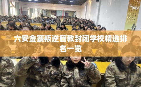 六安金寨叛逆管教封闭学校精选排名一览