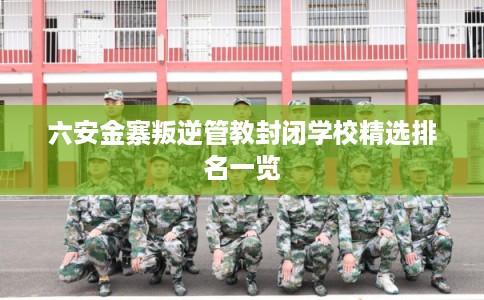 六安金寨叛逆管教封闭学校精选排名一览
