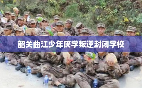韶关曲江少年厌学叛逆封闭学校 韶关曲江少年厌学叛逆封闭学校