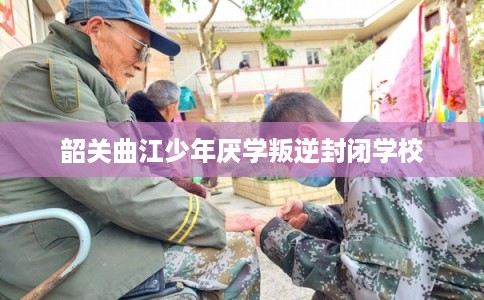 韶关曲江少年厌学叛逆封闭学校 韶关曲江少年厌学叛逆封闭学校
