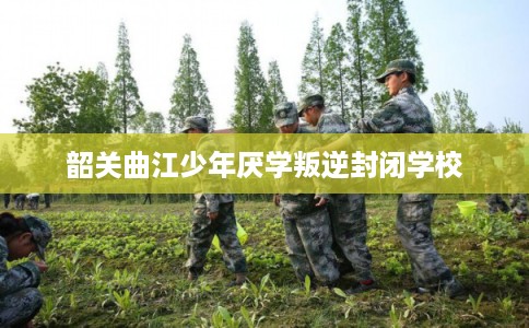 韶关曲江少年厌学叛逆封闭学校