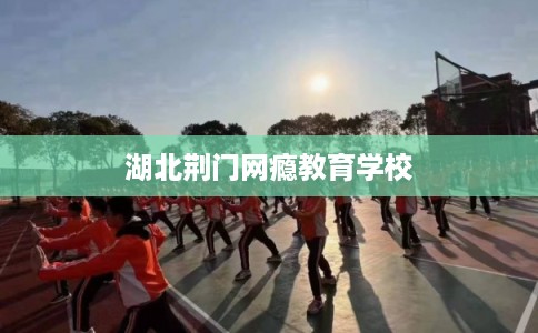 湖北荆门网瘾教育学校