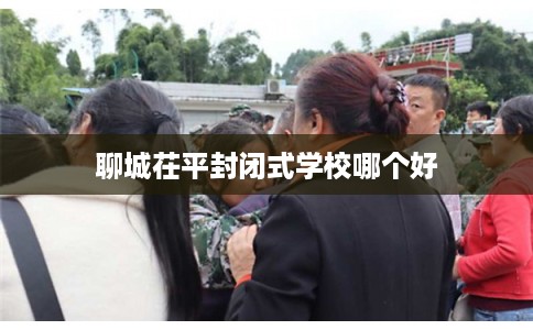 聊城茌平封闭式学校哪个好