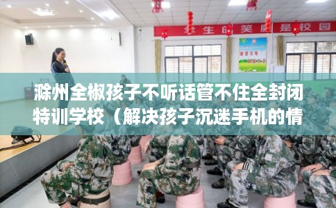 滁州全椒孩子不听话管不住全封闭特训学校（解决孩子沉迷手机的情况）
