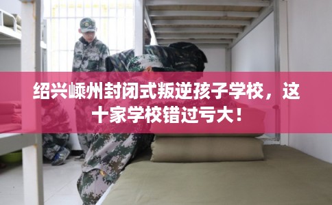 绍兴嵊州封闭式叛逆孩子学校，这十家学校错过亏大！