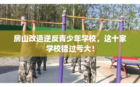 房山改造逆反青少年学校,这十家学校错过亏大! 房山改造逆反青少年学校,这十家学校错过亏大!