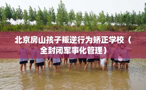 北京房山孩子叛逆行为矫正学校（全封闭军事化管理）