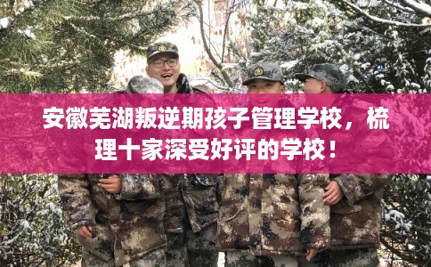 安徽芜湖叛逆期孩子管理学校，梳理十家深受好评的学校！