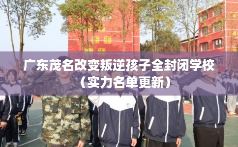 广东茂名改变叛逆孩子全封闭学校（实力名单更新）