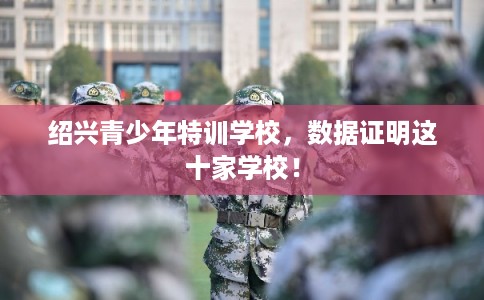绍兴青少年特训学校，数据证明这十家学校！