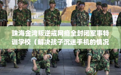 珠海金湾叛逆戒网瘾全封闭军事特训学校（解决孩子沉迷手机的情况）