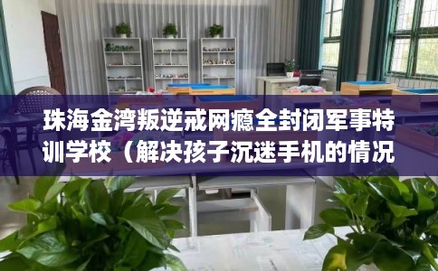 珠海金湾叛逆戒网瘾全封闭军事特训学校（解决孩子沉迷手机的情况）