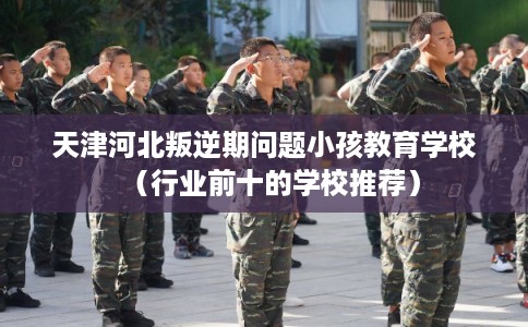 天津河北叛逆期问题小孩教育学校(行业前十的学校推荐) 天津河北叛逆期问题小孩教育学校(行业前十的学校推荐)