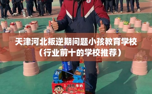 天津河北叛逆期问题小孩教育学校（行业前十的学校推荐）