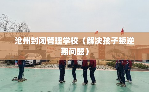 沧州封闭管理学校（解决孩子叛逆期问题）