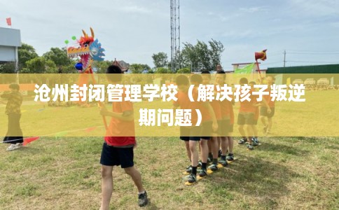 沧州封闭管理学校（解决孩子叛逆期问题）