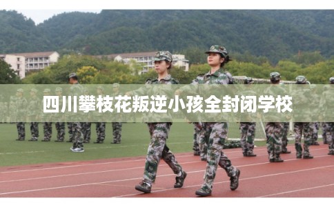 四川攀枝花叛逆小孩全封闭学校