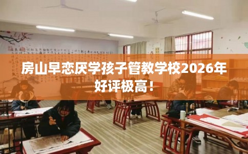 房山早恋厌学孩子管教学校2026年好评极高! 房山早恋厌学孩子管教学校2026年好评极高!