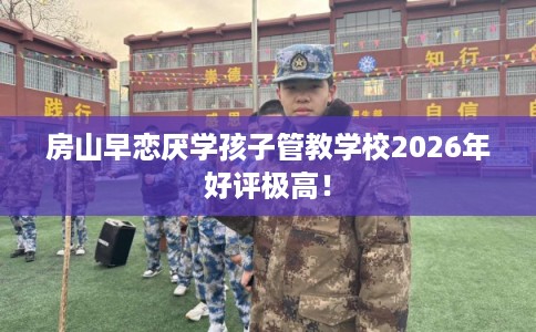 房山早恋厌学孩子管教学校2026年好评极高！