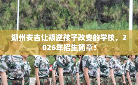 湖州安吉让叛逆孩子改变的学校，2026年招生简章！