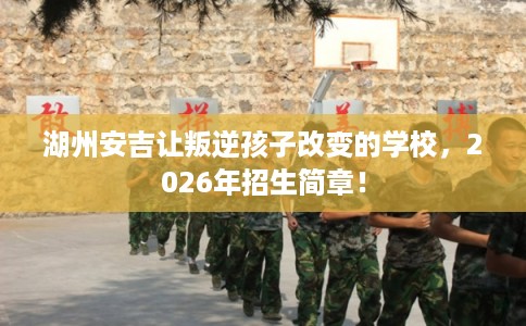 湖州安吉让叛逆孩子改变的学校，2026年招生简章！